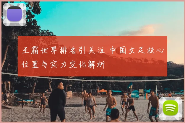 王霜世界排名引关注 中国女足核心位置与实力变化解析