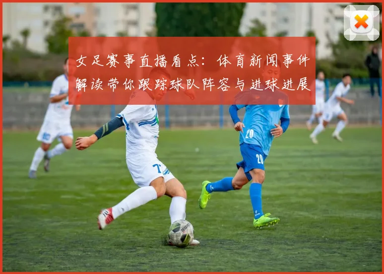 女足赛事直播看点：体育新闻事件解读带你跟踪球队阵容与进球进展