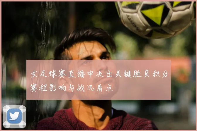 女足球赛直播中决出关键胜负积分赛程影响与战况看点