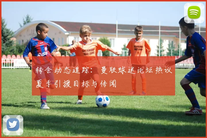 转会动态追踪：曼联球迷论坛热议夏季引援目标与传闻