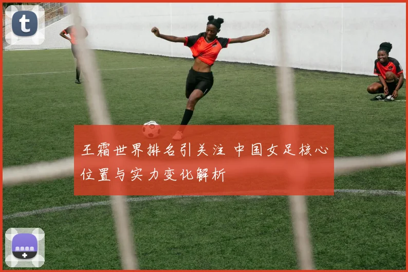 王霜世界排名引关注 中国女足核心位置与实力变化解析