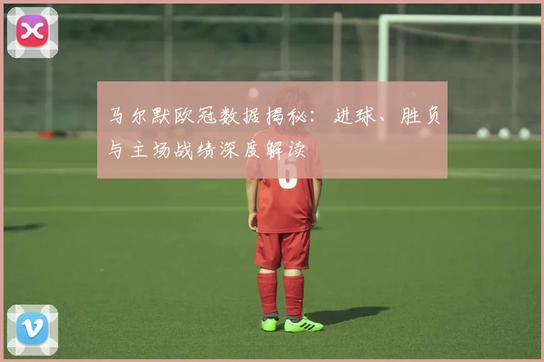 马尔默欧冠数据揭秘：进球、胜负与主场战绩深度解读