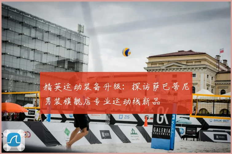 精英运动装备升级：探访萨巴蒂尼男装旗舰店专业运动线新品