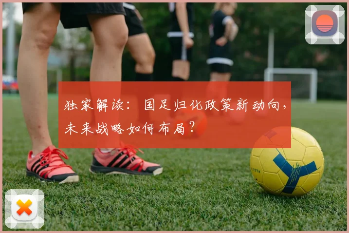 独家解读：国足归化政策新动向，未来战略如何布局？