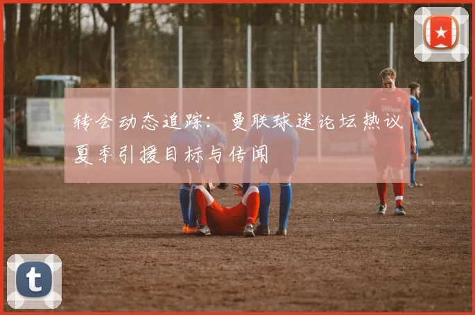 转会动态追踪:曼联球迷论坛热议夏季引援目标与传闻