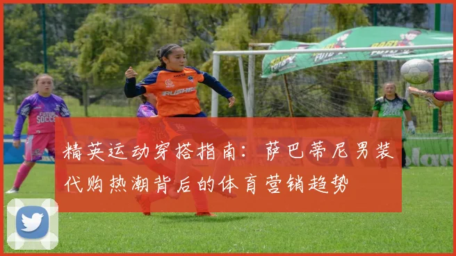 精英运动穿搭指南：萨巴蒂尼男装代购热潮背后的体育营销趋势